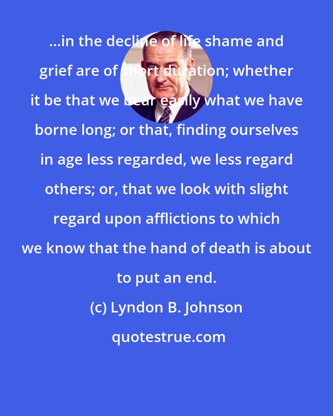 Lyndon B. Johnson: ...in the decline of life shame and grief are of short duration; whether it be that we bear easily what we have borne long; or that, finding ourselves in age less regarded, we less regard others; or, that we look with slight regard upon afflictions to which we know that the hand of death is about to put an end.