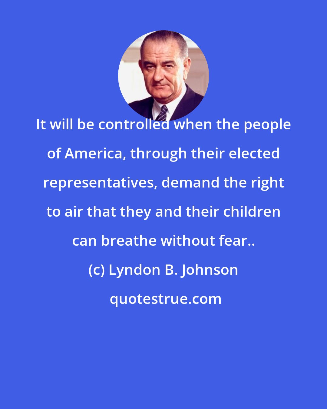 Lyndon B. Johnson: It will be controlled when the people of America, through their elected representatives, demand the right to air that they and their children can breathe without fear..