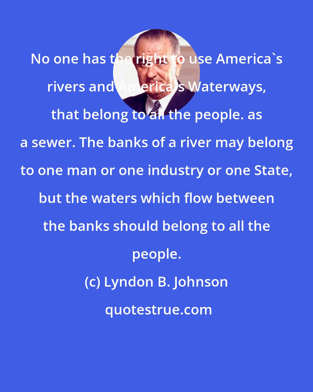 Lyndon B. Johnson: No one has the right to use America's rivers and America's Waterways, that belong to all the people. as a sewer. The banks of a river may belong to one man or one industry or one State, but the waters which flow between the banks should belong to all the people.