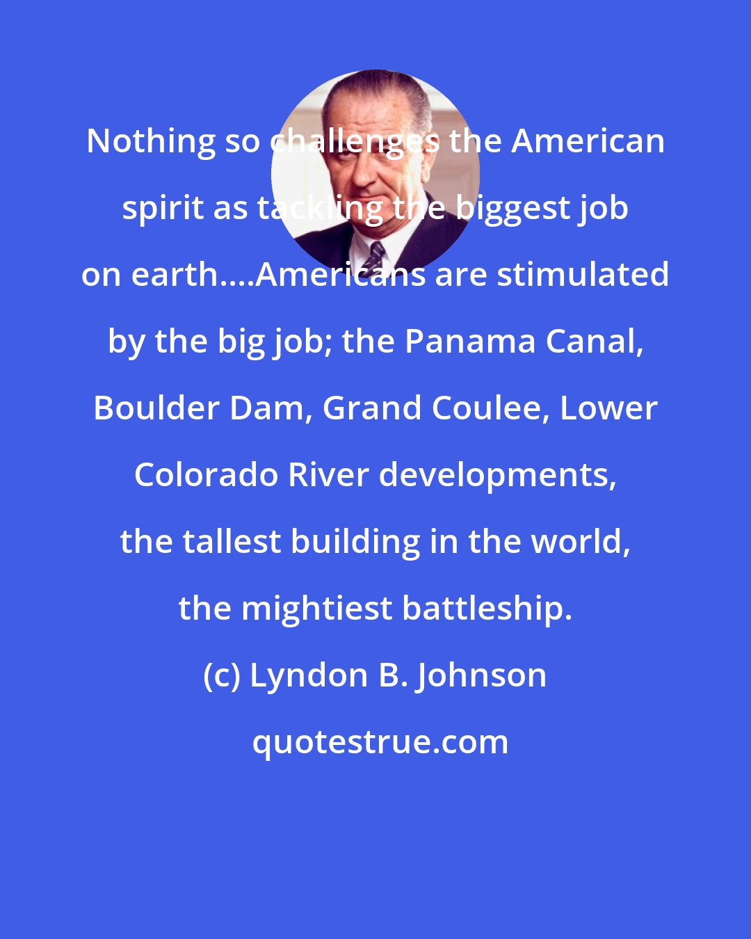 Lyndon B. Johnson: Nothing so challenges the American spirit as tackling the biggest job on earth....Americans are stimulated by the big job; the Panama Canal, Boulder Dam, Grand Coulee, Lower Colorado River developments, the tallest building in the world, the mightiest battleship.