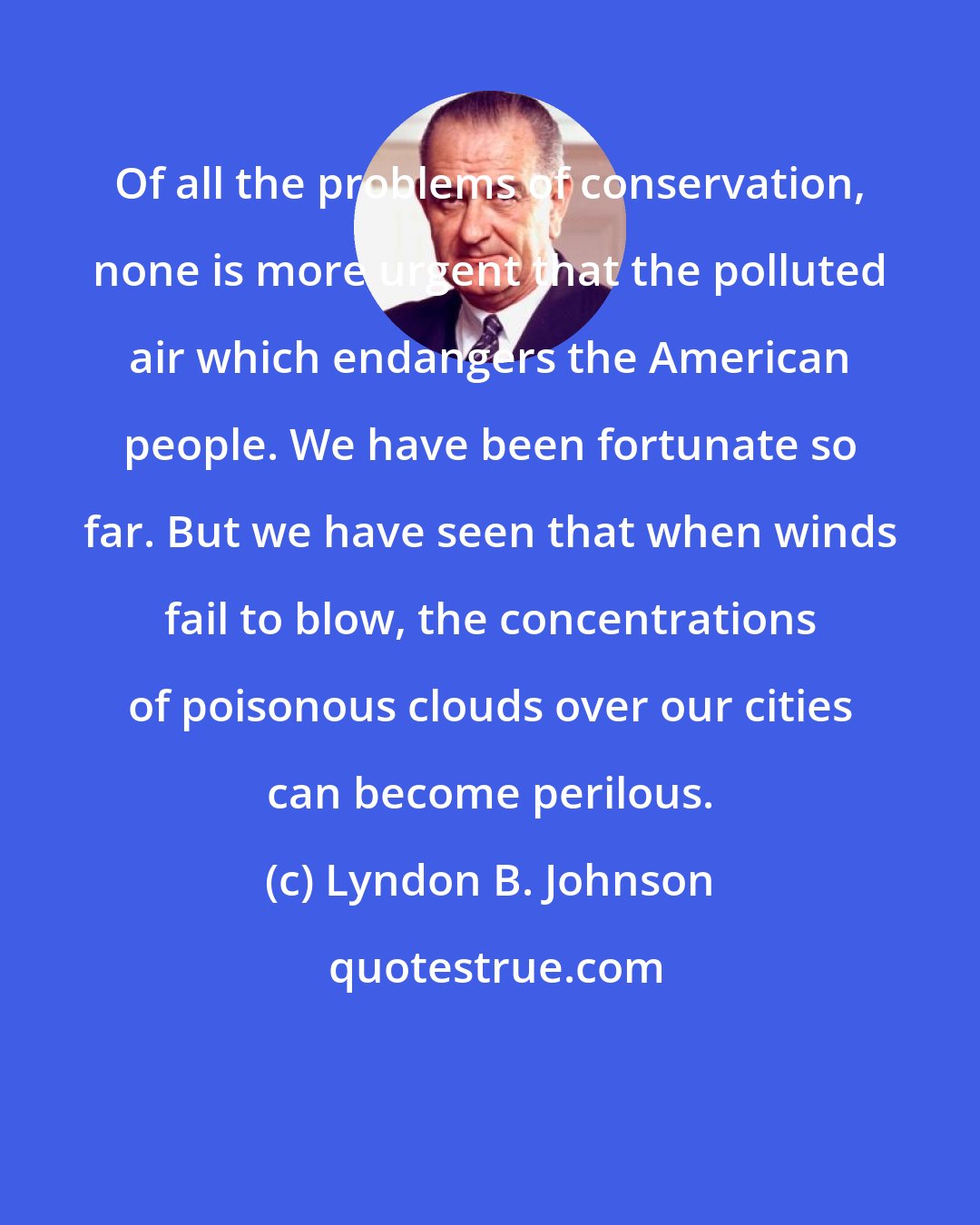 Lyndon B. Johnson: Of all the problems of conservation, none is more urgent that the polluted air which endangers the American people. We have been fortunate so far. But we have seen that when winds fail to blow, the concentrations of poisonous clouds over our cities can become perilous.