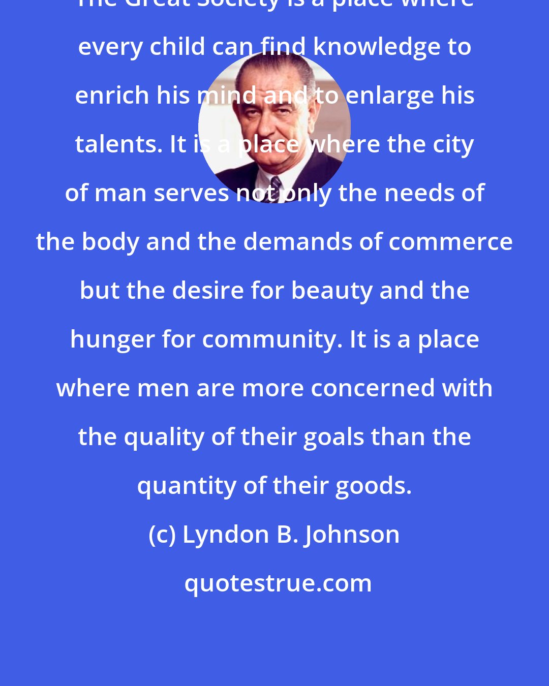 Lyndon B. Johnson: The Great Society is a place where every child can find knowledge to enrich his mind and to enlarge his talents. It is a place where the city of man serves not only the needs of the body and the demands of commerce but the desire for beauty and the hunger for community. It is a place where men are more concerned with the quality of their goals than the quantity of their goods.