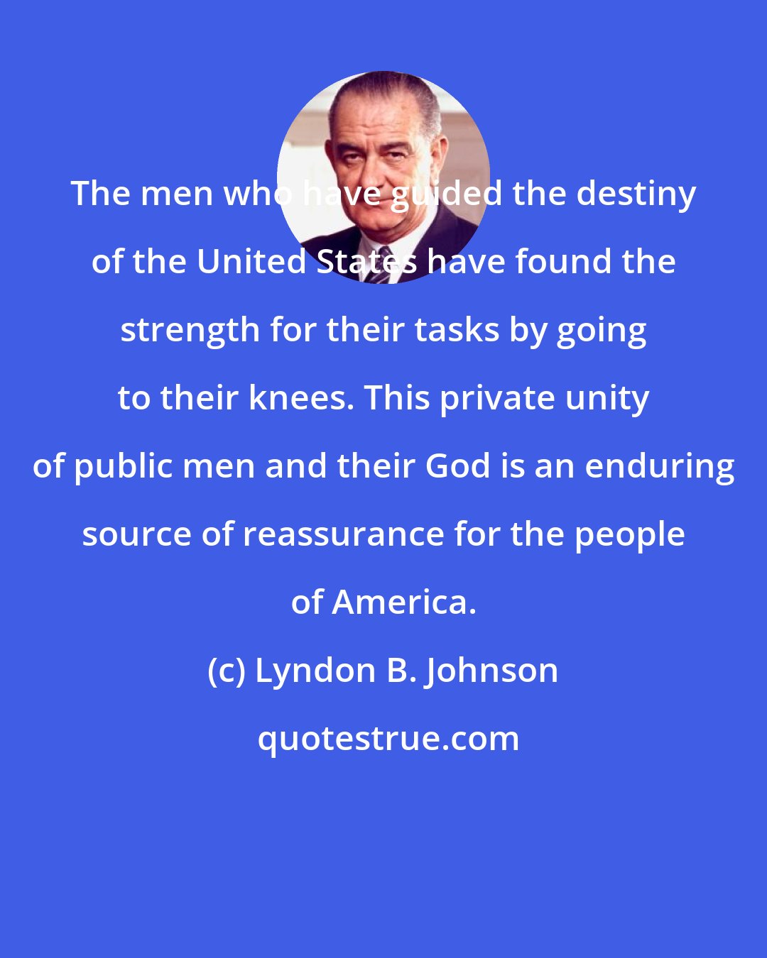 Lyndon B. Johnson: The men who have guided the destiny of the United States have found the strength for their tasks by going to their knees. This private unity of public men and their God is an enduring source of reassurance for the people of America.