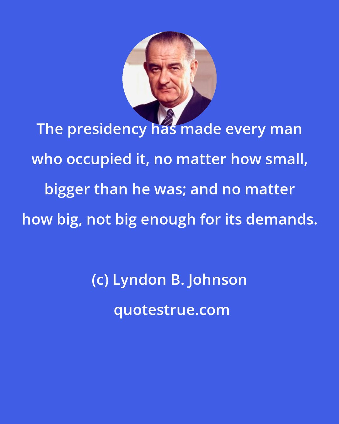 Lyndon B. Johnson: The presidency has made every man who occupied it, no matter how small, bigger than he was; and no matter how big, not big enough for its demands.