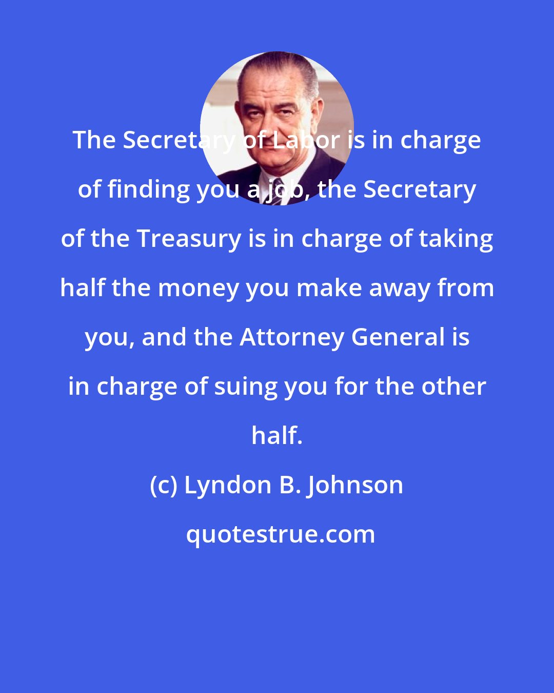 Lyndon B. Johnson: The Secretary of Labor is in charge of finding you a job, the Secretary of the Treasury is in charge of taking half the money you make away from you, and the Attorney General is in charge of suing you for the other half.