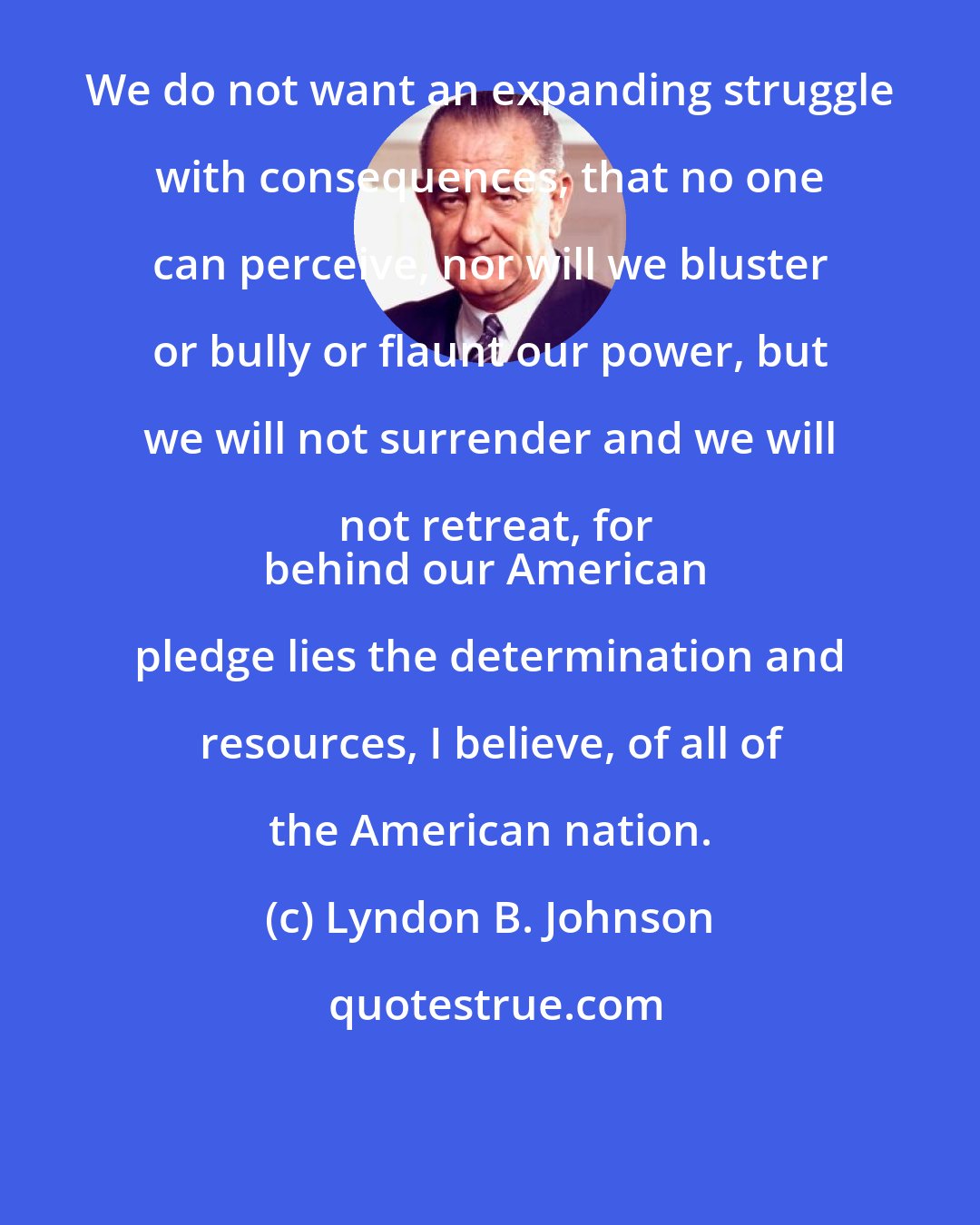 Lyndon B. Johnson: We do not want an expanding struggle with consequences, that no one can perceive, nor will we bluster or bully or flaunt our power, but we will not surrender and we will not retreat, for
behind our American pledge lies the determination and resources, I believe, of all of the American nation.