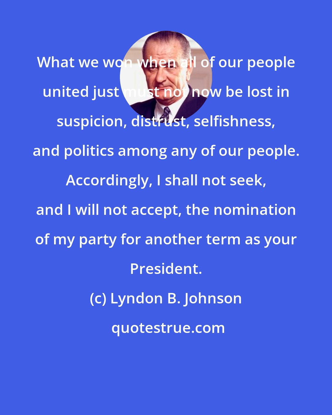 Lyndon B. Johnson: What we won when all of our people united just must not now be lost in suspicion, distrust, selfishness, and politics among any of our people. Accordingly, I shall not seek, and I will not accept, the nomination of my party for another term as your President.