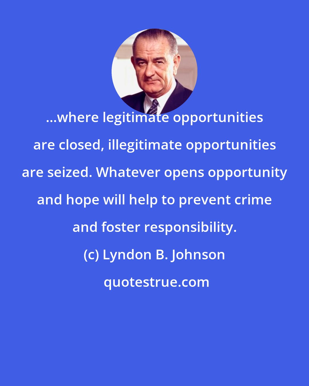 Lyndon B. Johnson: ...where legitimate opportunities are closed, illegitimate opportunities are seized. Whatever opens opportunity and hope will help to prevent crime and foster responsibility.