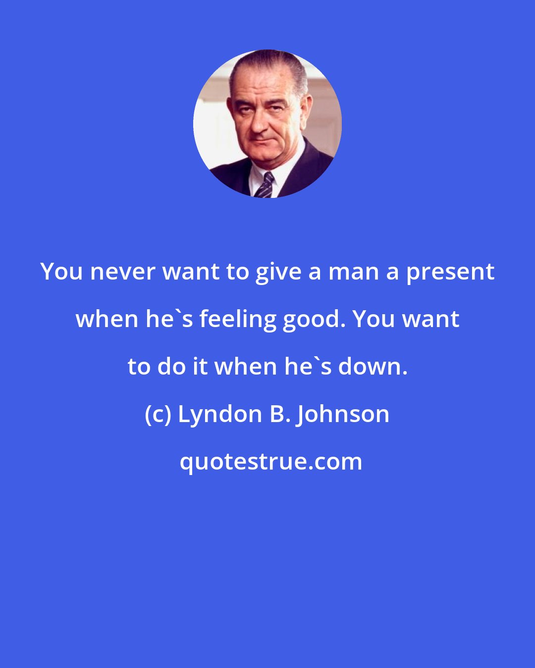 Lyndon B. Johnson: You never want to give a man a present when he's feeling good. You want to do it when he's down.