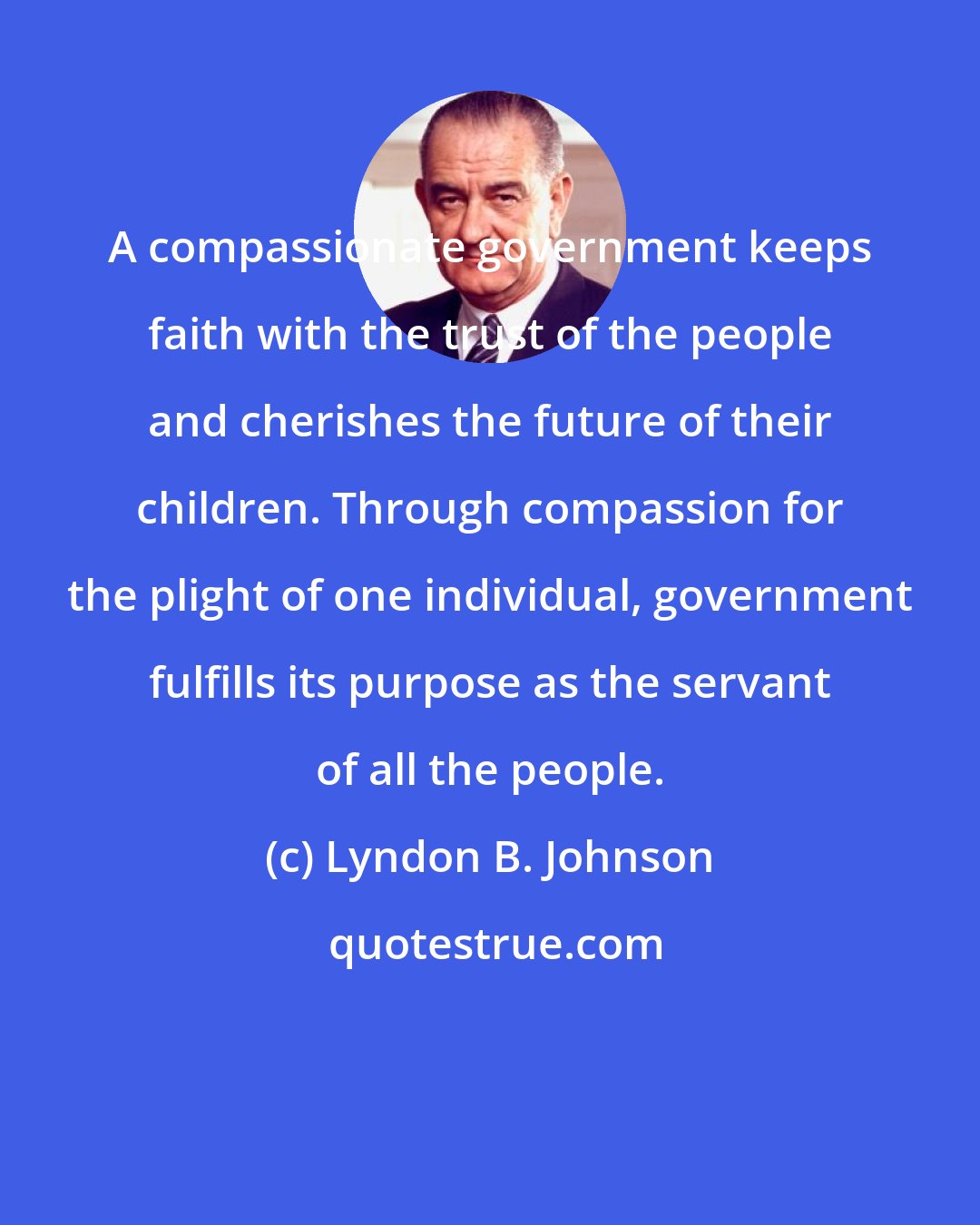 Lyndon B. Johnson: A compassionate government keeps faith with the trust of the people and cherishes the future of their children. Through compassion for the plight of one individual, government fulfills its purpose as the servant of all the people.