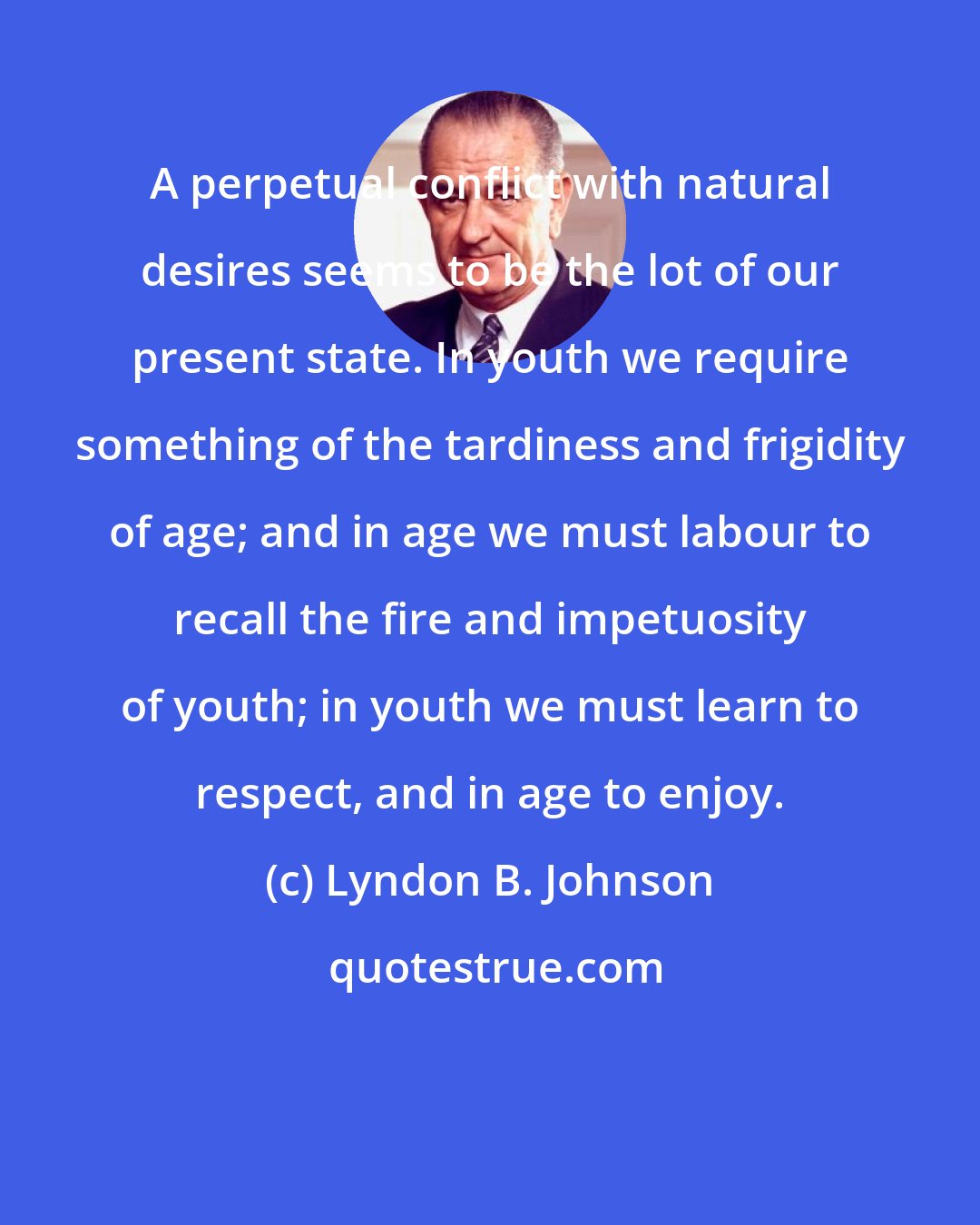 Lyndon B. Johnson: A perpetual conflict with natural desires seems to be the lot of our present state. In youth we require something of the tardiness and frigidity of age; and in age we must labour to recall the fire and impetuosity of youth; in youth we must learn to respect, and in age to enjoy.