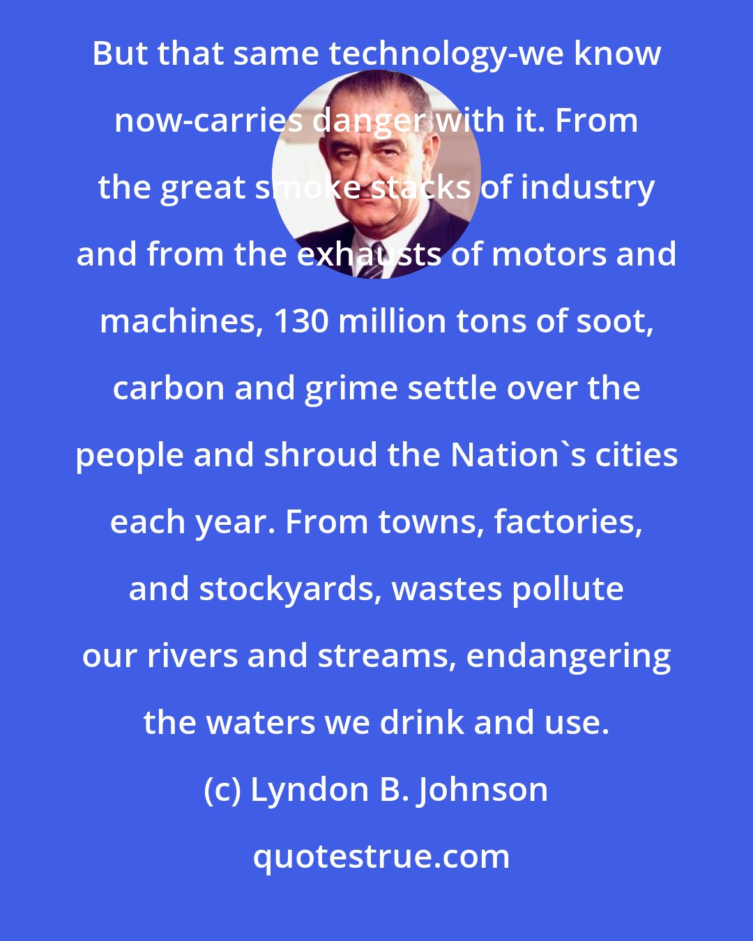 Lyndon B. Johnson: An unfolding technology has increased our economic strength and added to the convenience of our lives. But that same technology-we know now-carries danger with it. From the great smoke stacks of industry and from the exhausts of motors and machines, 130 million tons of soot, carbon and grime settle over the people and shroud the Nation's cities each year. From towns, factories, and stockyards, wastes pollute our rivers and streams, endangering the waters we drink and use.