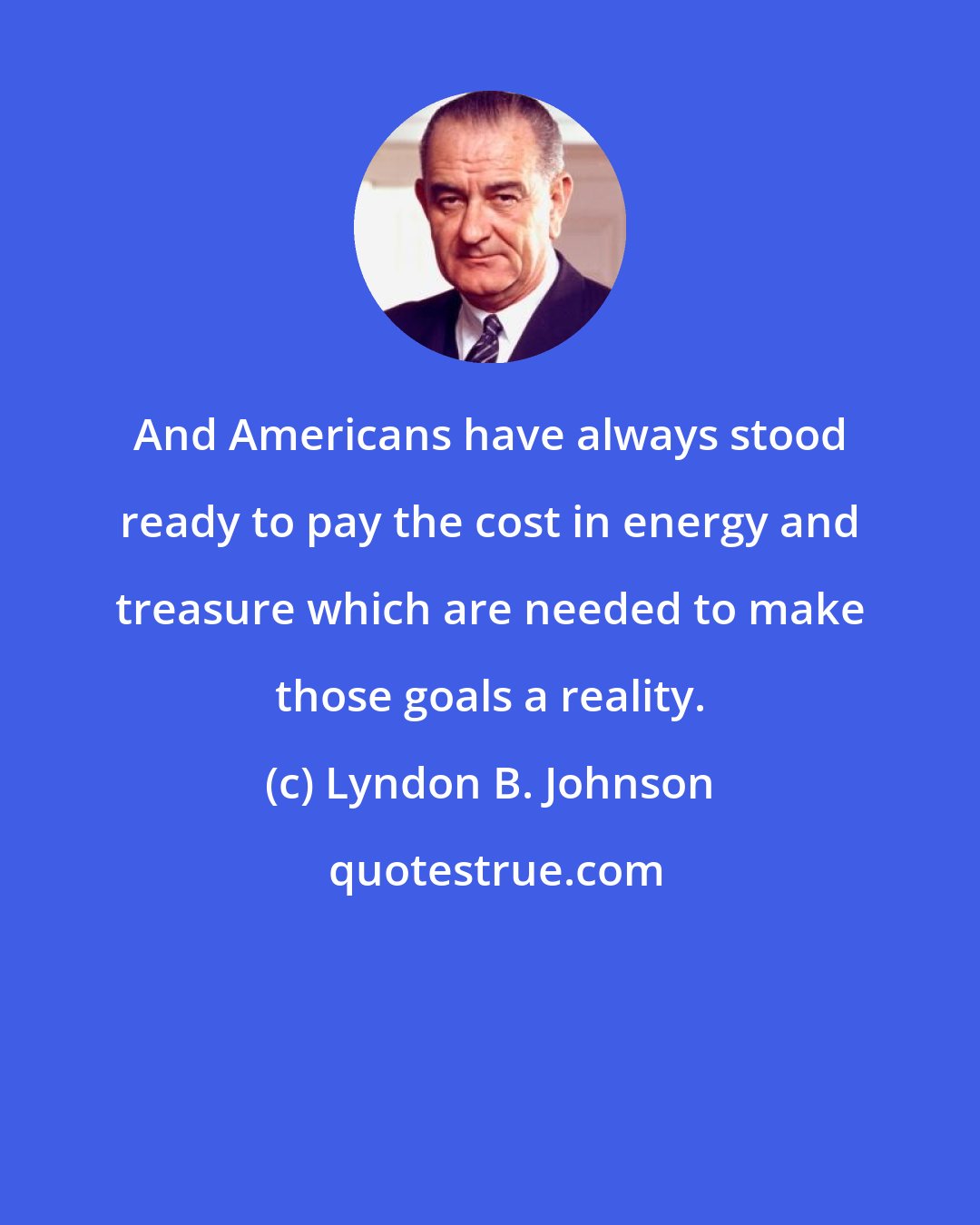 Lyndon B. Johnson: And Americans have always stood ready to pay the cost in energy and treasure which are needed to make those goals a reality.