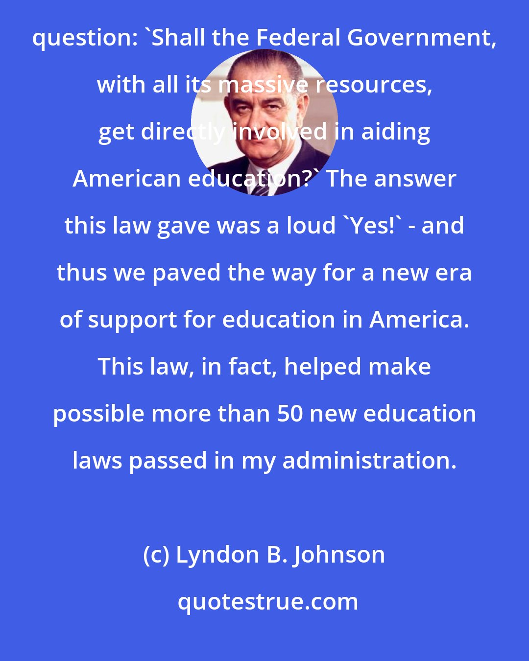 Lyndon B. Johnson: First, this law - the National Defense Education Act - ended years and years of debate about one controversial question: 'Shall the Federal Government, with all its massive resources, get directly involved in aiding American education?' The answer this law gave was a loud 'Yes!' - and thus we paved the way for a new era of support for education in America. This law, in fact, helped make possible more than 50 new education laws passed in my administration.