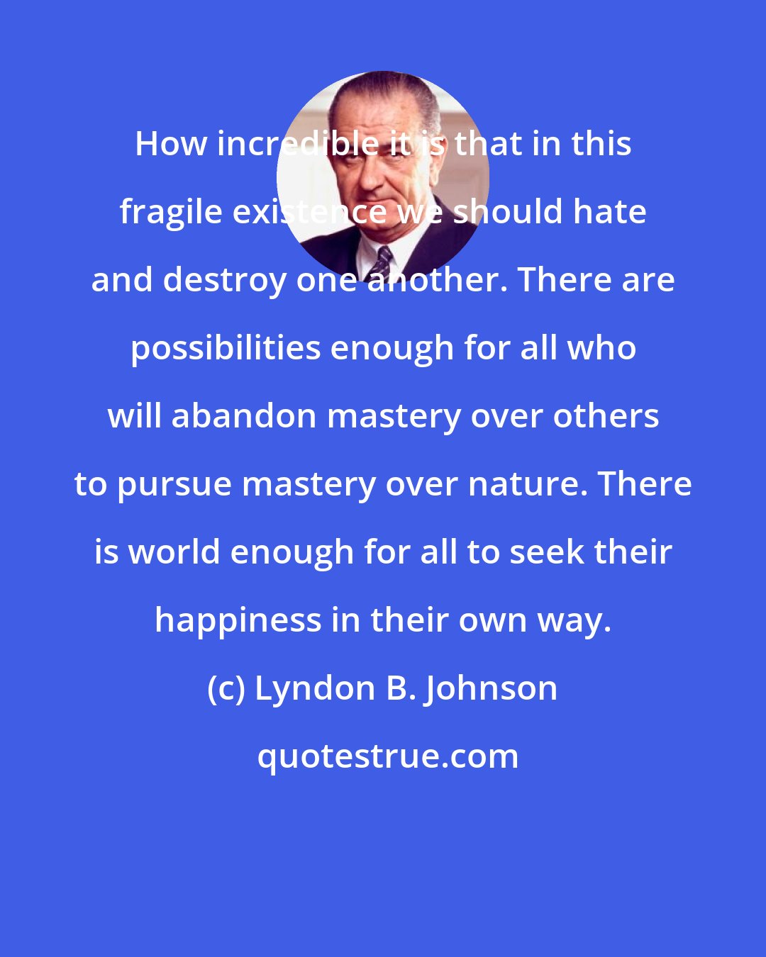 Lyndon B. Johnson: How incredible it is that in this fragile existence we should hate and destroy one another. There are possibilities enough for all who will abandon mastery over others to pursue mastery over nature. There is world enough for all to seek their happiness in their own way.