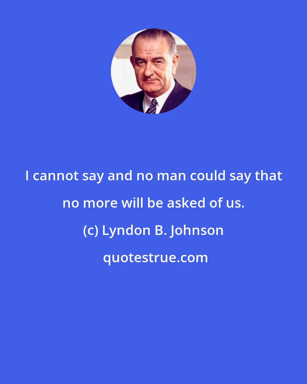 Lyndon B. Johnson: I cannot say and no man could say that no more will be asked of us.