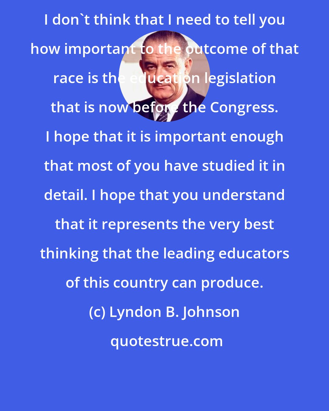 Lyndon B. Johnson: I don't think that I need to tell you how important to the outcome of that race is the education legislation that is now before the Congress. I hope that it is important enough that most of you have studied it in detail. I hope that you understand that it represents the very best thinking that the leading educators of this country can produce.