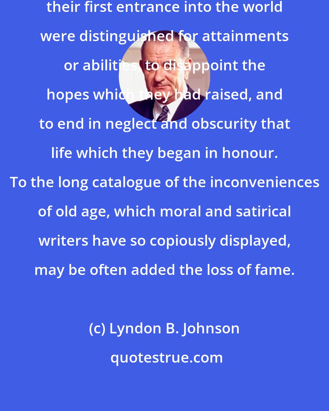 Lyndon B. Johnson: It is not uncommon for those who at their first entrance into the world were distinguished for attainments or abilities, to disappoint the hopes which they had raised, and to end in neglect and obscurity that life which they began in honour. To the long catalogue of the inconveniences of old age, which moral and satirical writers have so copiously displayed, may be often added the loss of fame.