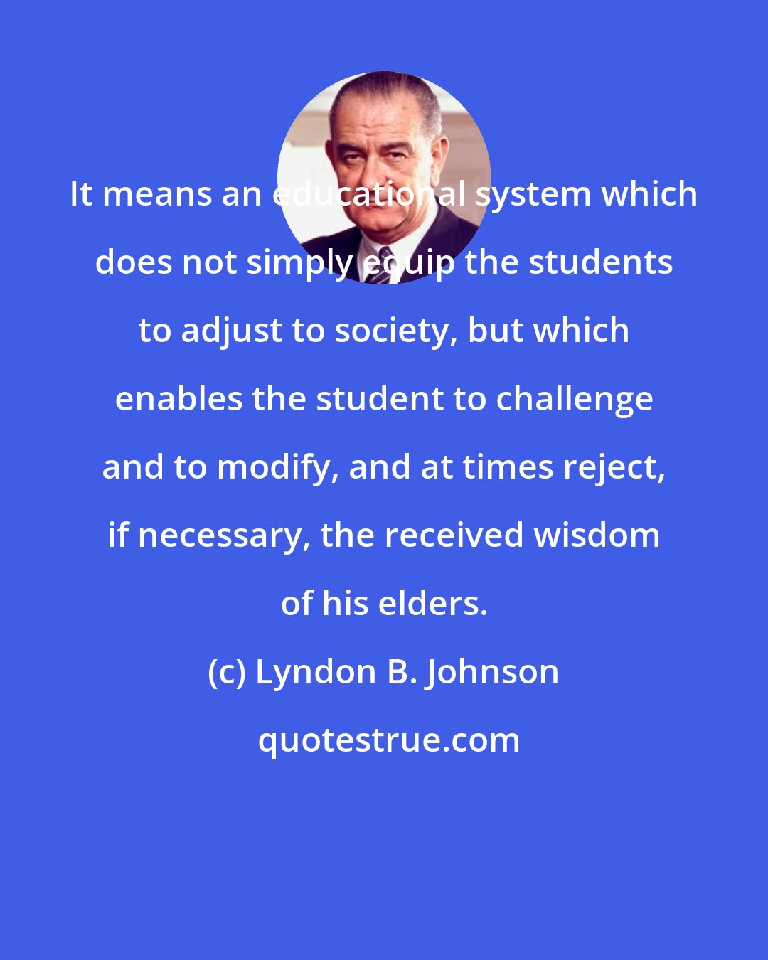 Lyndon B. Johnson: It means an educational system which does not simply equip the students to adjust to society, but which enables the student to challenge and to modify, and at times reject, if necessary, the received wisdom of his elders.