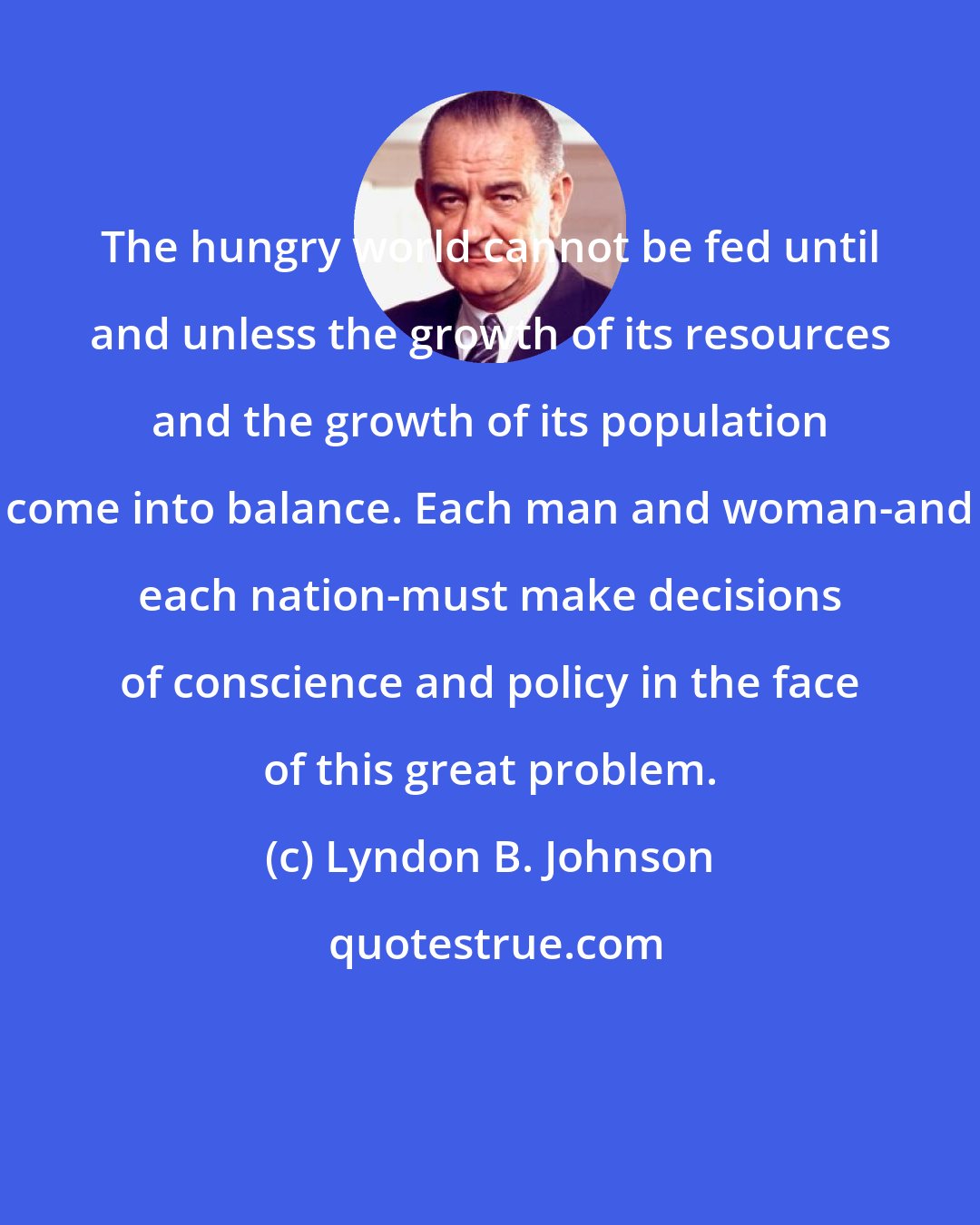 Lyndon B. Johnson: The hungry world cannot be fed until and unless the growth of its resources and the growth of its population come into balance. Each man and woman-and each nation-must make decisions of conscience and policy in the face of this great problem.