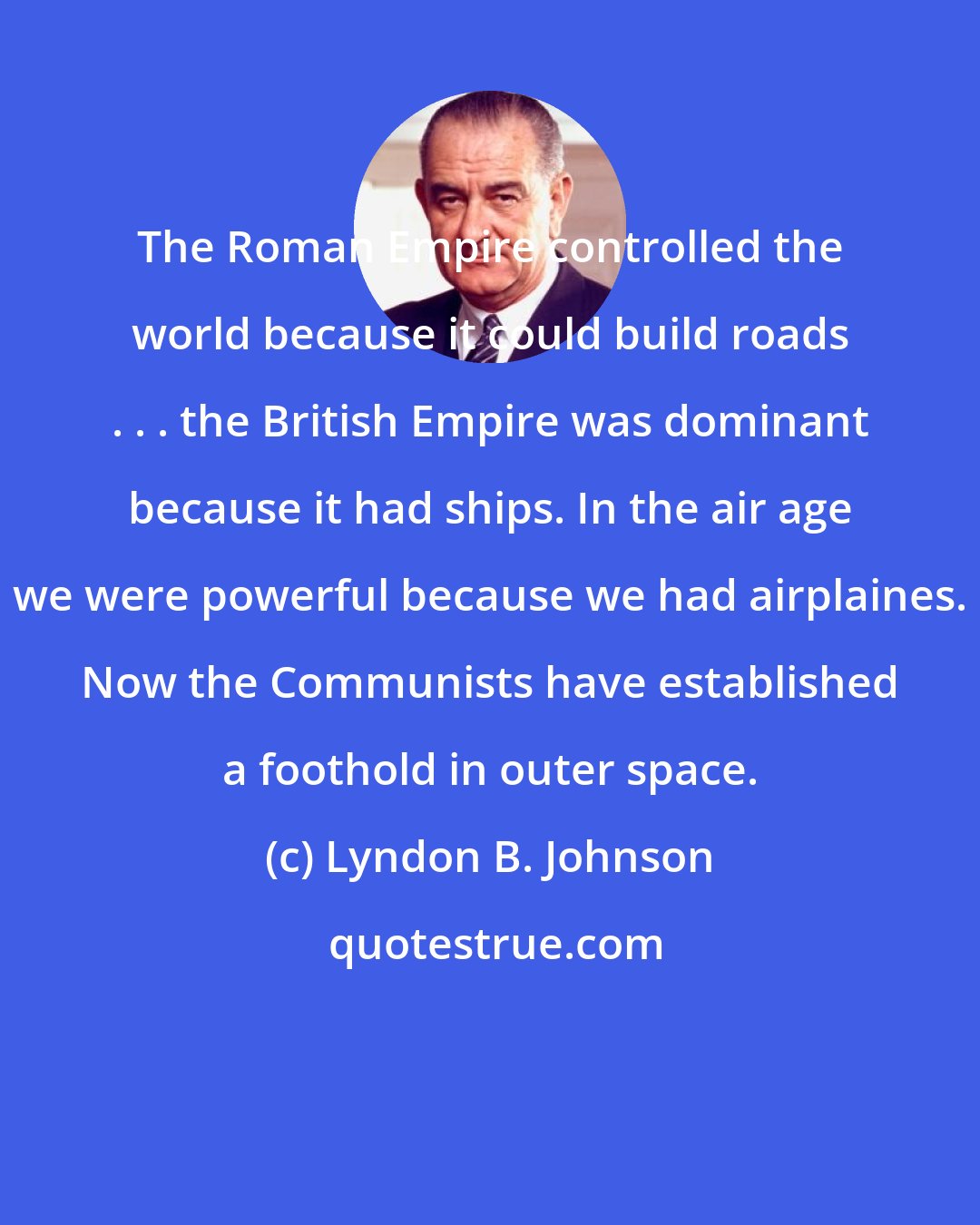 Lyndon B. Johnson: The Roman Empire controlled the world because it could build roads . . . the British Empire was dominant because it had ships. In the air age we were powerful because we had airplaines. Now the Communists have established a foothold in outer space.