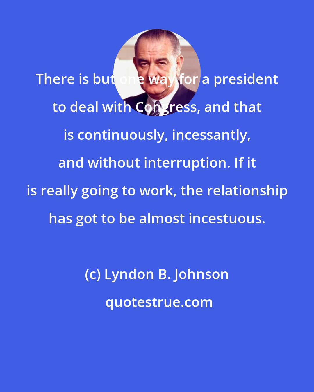 Lyndon B. Johnson: There is but one way for a president to deal with Congress, and that is continuously, incessantly, and without interruption. If it is really going to work, the relationship has got to be almost incestuous.