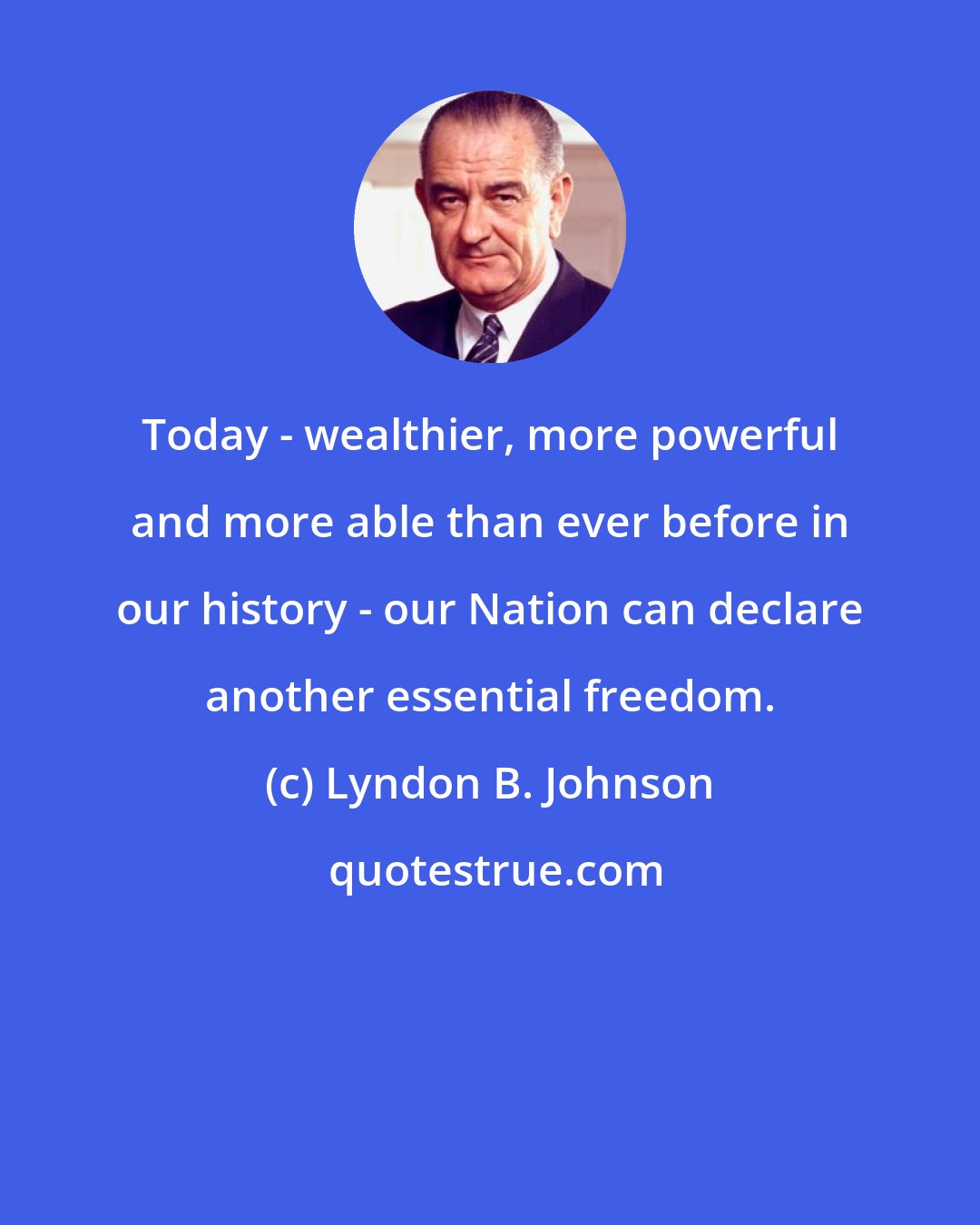 Lyndon B. Johnson: Today - wealthier, more powerful and more able than ever before in our history - our Nation can declare another essential freedom.