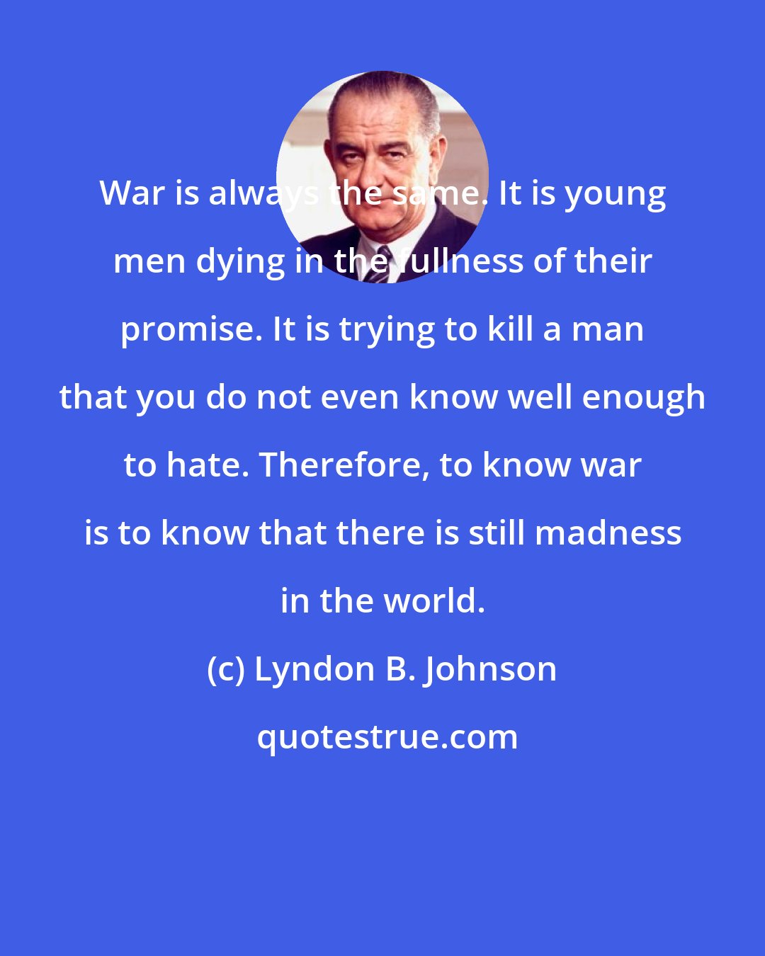 Lyndon B. Johnson: War is always the same. It is young men dying in the fullness of their promise. It is trying to kill a man that you do not even know well enough to hate. Therefore, to know war is to know that there is still madness in the world.