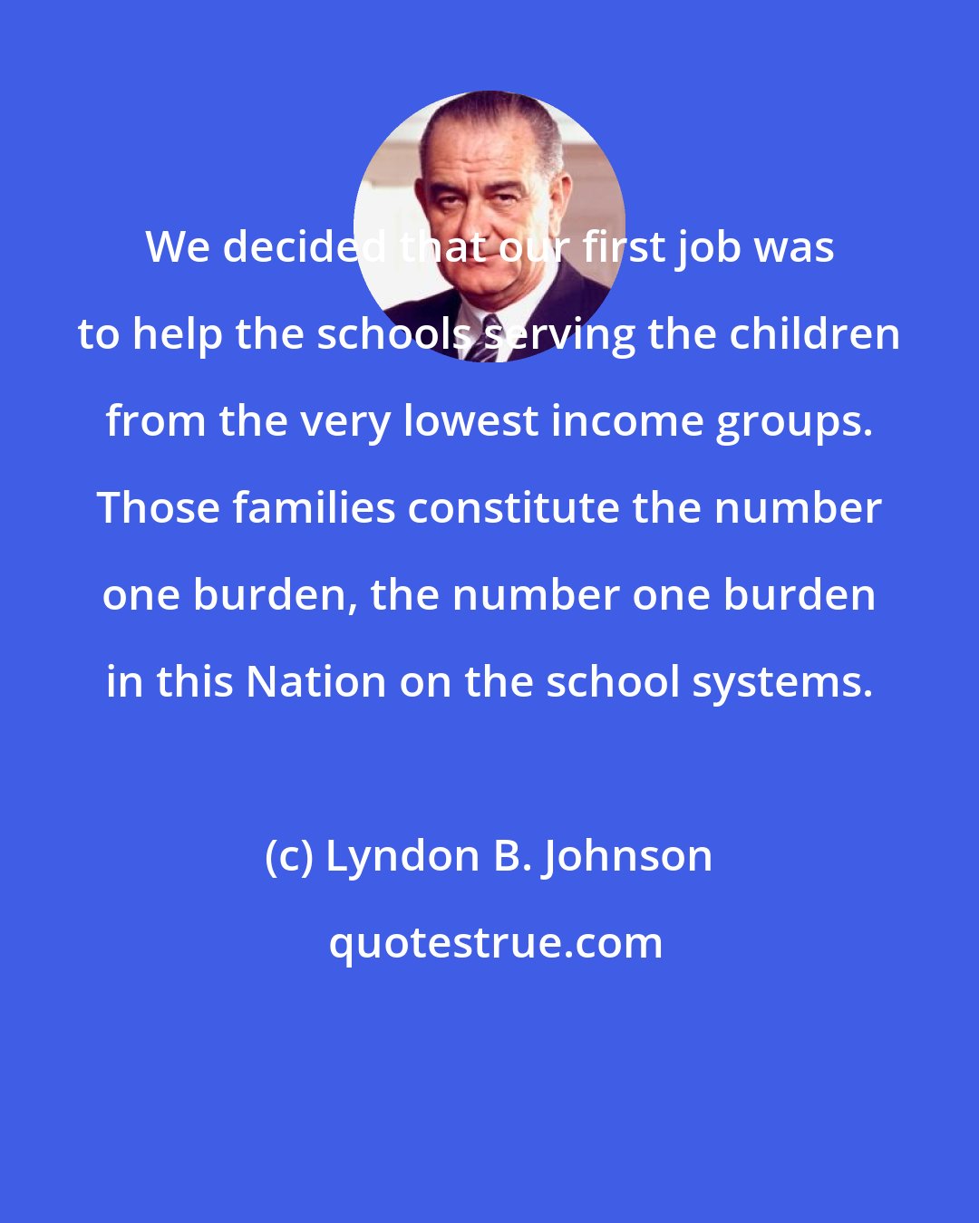 Lyndon B. Johnson: We decided that our first job was to help the schools serving the children from the very lowest income groups. Those families constitute the number one burden, the number one burden in this Nation on the school systems.