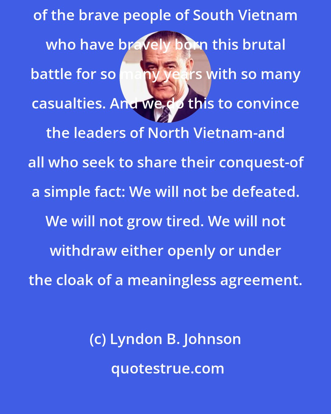 Lyndon B. Johnson: We do this in order to slow down aggression. We do this to increase the confidence of the brave people of South Vietnam who have bravely born this brutal battle for so many years with so many casualties. And we do this to convince the leaders of North Vietnam-and all who seek to share their conquest-of a simple fact: We will not be defeated. We will not grow tired. We will not withdraw either openly or under the cloak of a meaningless agreement.