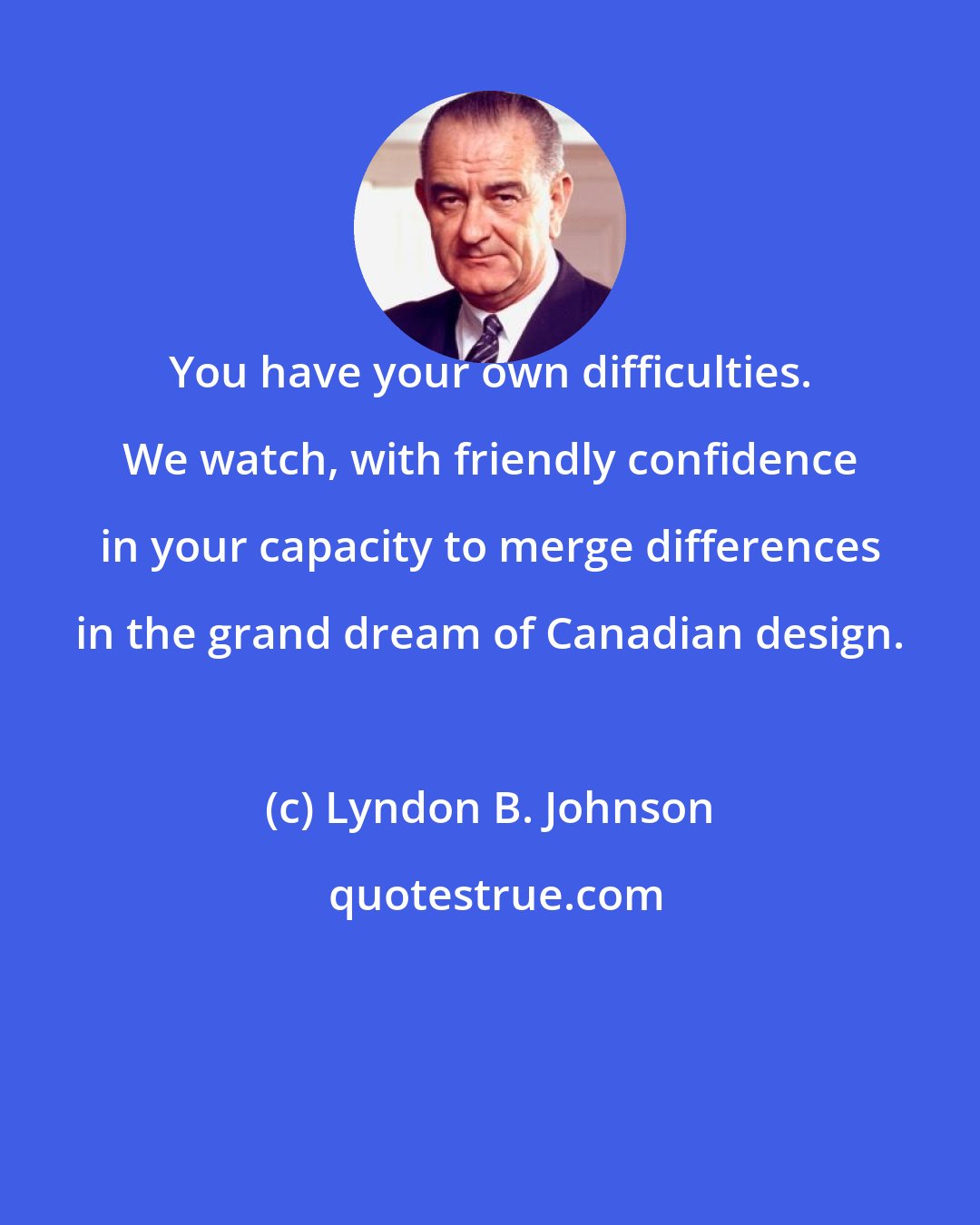 Lyndon B. Johnson: You have your own difficulties. We watch, with friendly confidence in your capacity to merge differences in the grand dream of Canadian design.