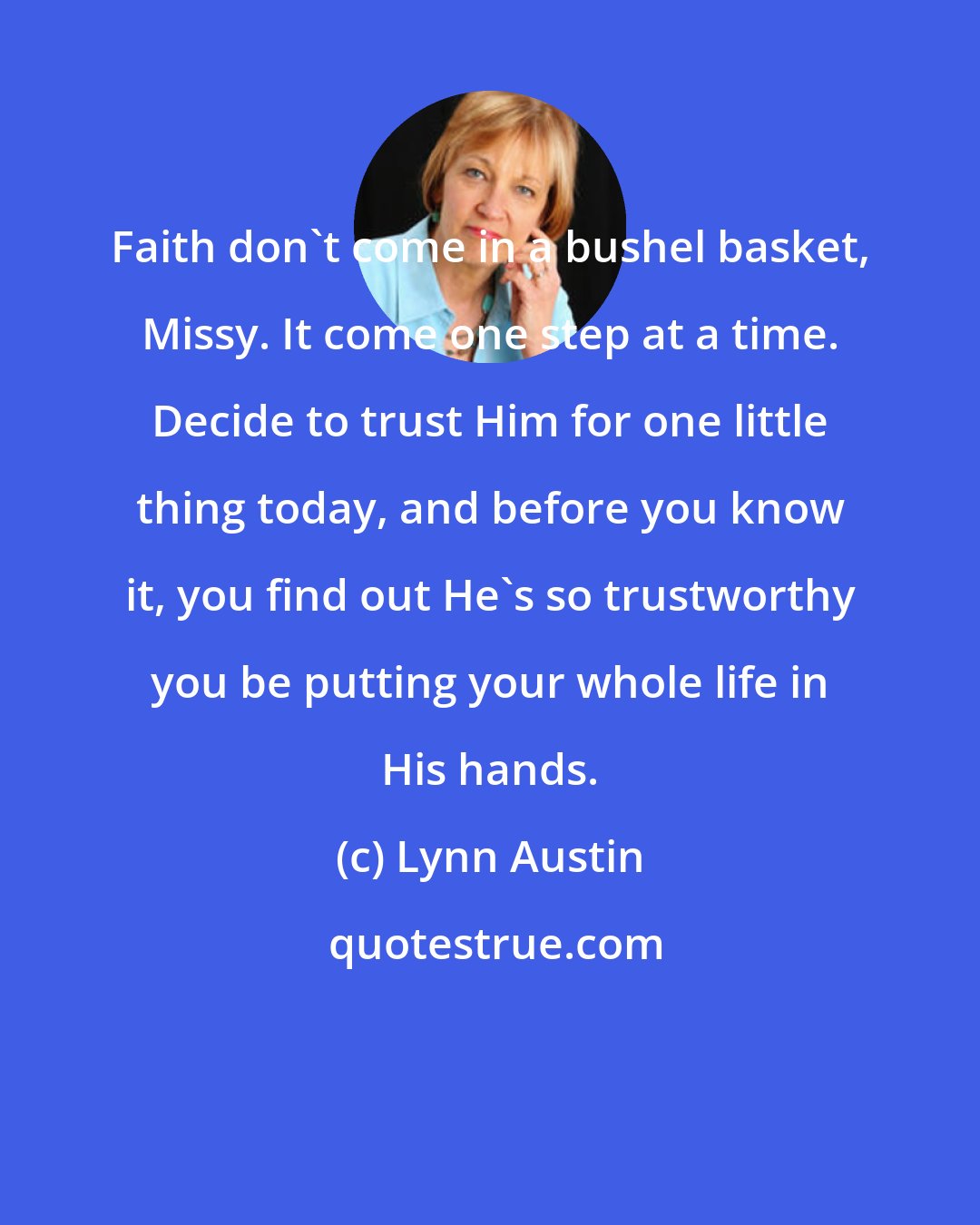 Lynn Austin: Faith don't come in a bushel basket, Missy. It come one step at a time. Decide to trust Him for one little thing today, and before you know it, you find out He's so trustworthy you be putting your whole life in His hands.