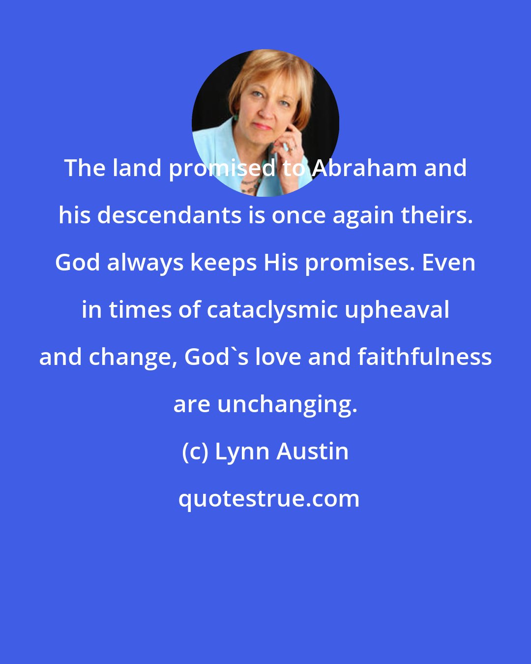 Lynn Austin: The land promised to Abraham and his descendants is once again theirs. God always keeps His promises. Even in times of cataclysmic upheaval and change, God's love and faithfulness are unchanging.