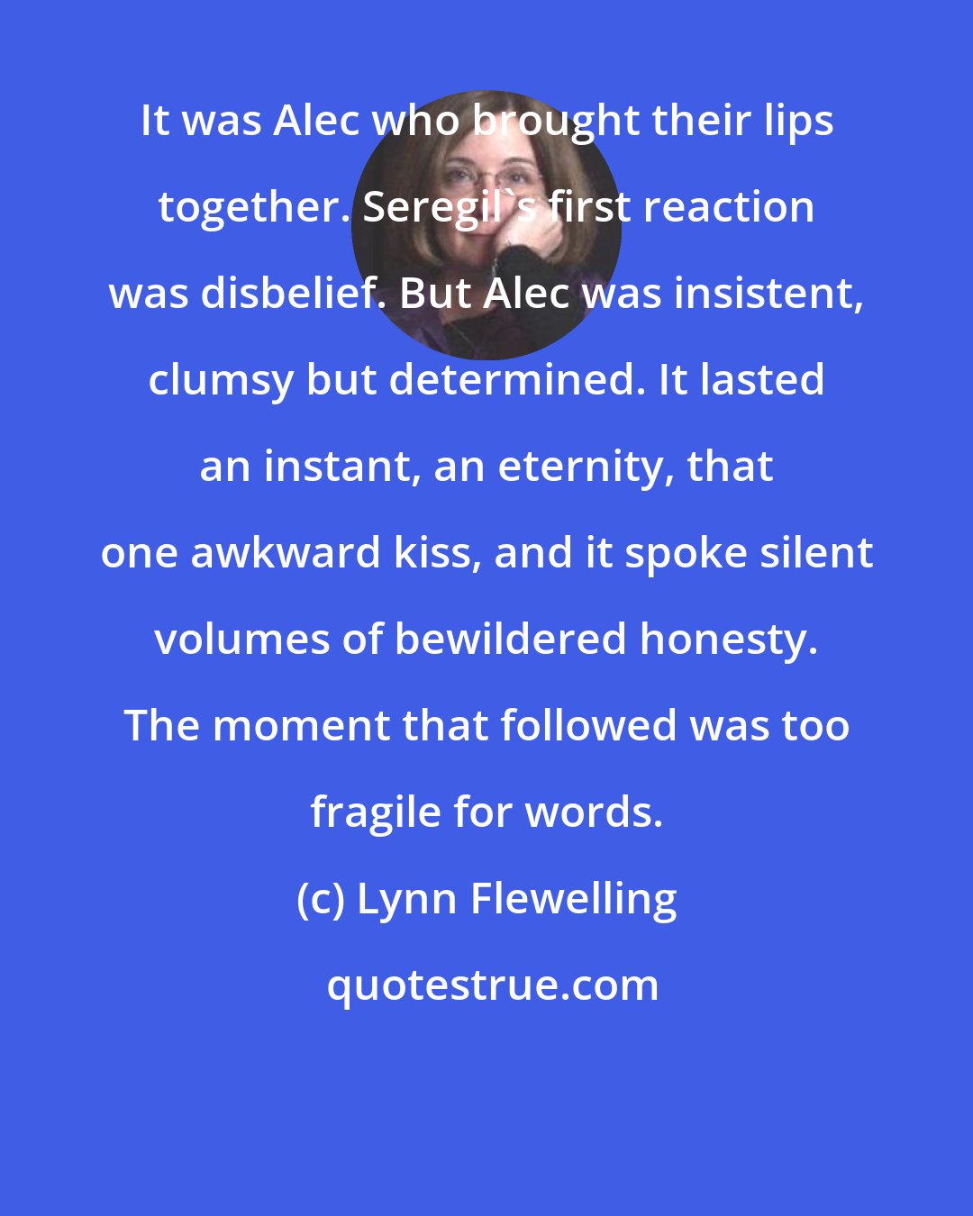 Lynn Flewelling: It was Alec who brought their lips together. Seregil's first reaction was disbelief. But Alec was insistent, clumsy but determined. It lasted an instant, an eternity, that one awkward kiss, and it spoke silent volumes of bewildered honesty. The moment that followed was too fragile for words.