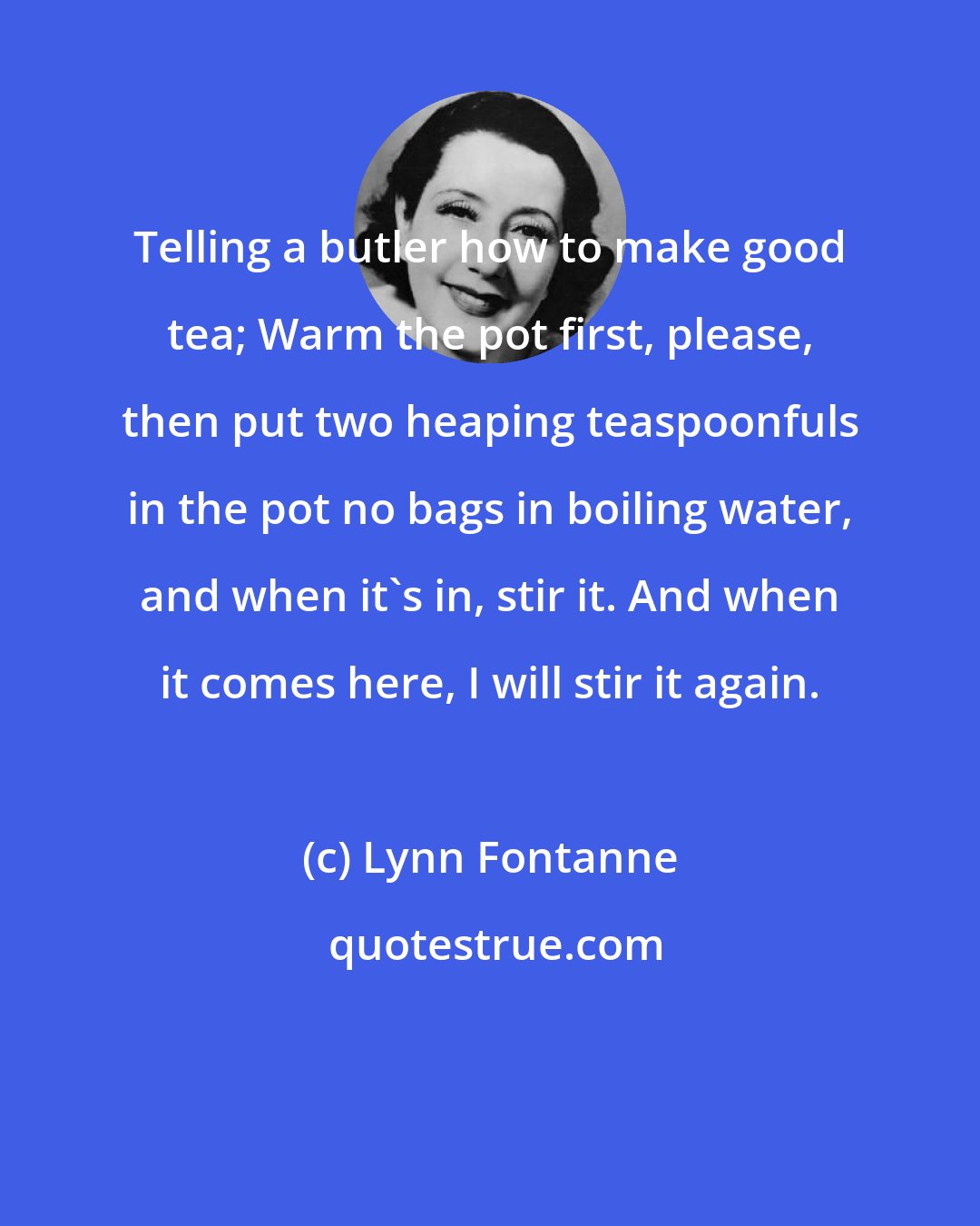 Lynn Fontanne: Telling a butler how to make good tea; Warm the pot first, please, then put two heaping teaspoonfuls in the pot no bags in boiling water, and when it's in, stir it. And when it comes here, I will stir it again.