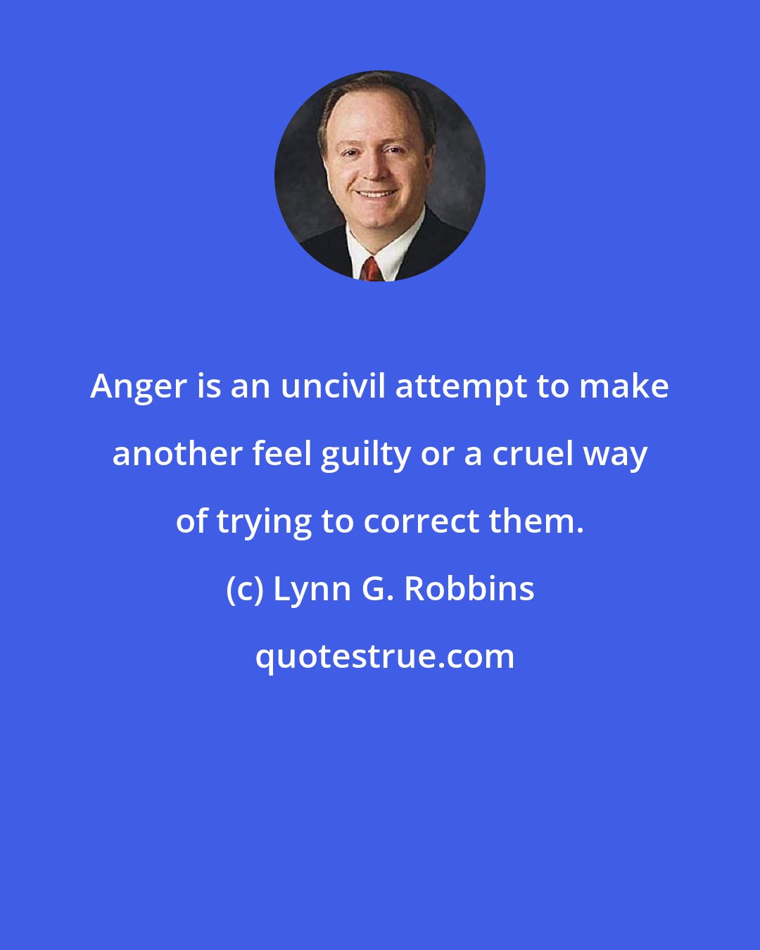 Lynn G. Robbins: Anger is an uncivil attempt to make another feel guilty or a cruel way of trying to correct them.