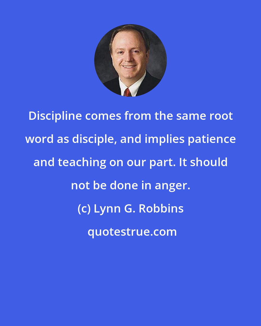 Lynn G. Robbins: Discipline comes from the same root word as disciple, and implies patience and teaching on our part. It should not be done in anger.