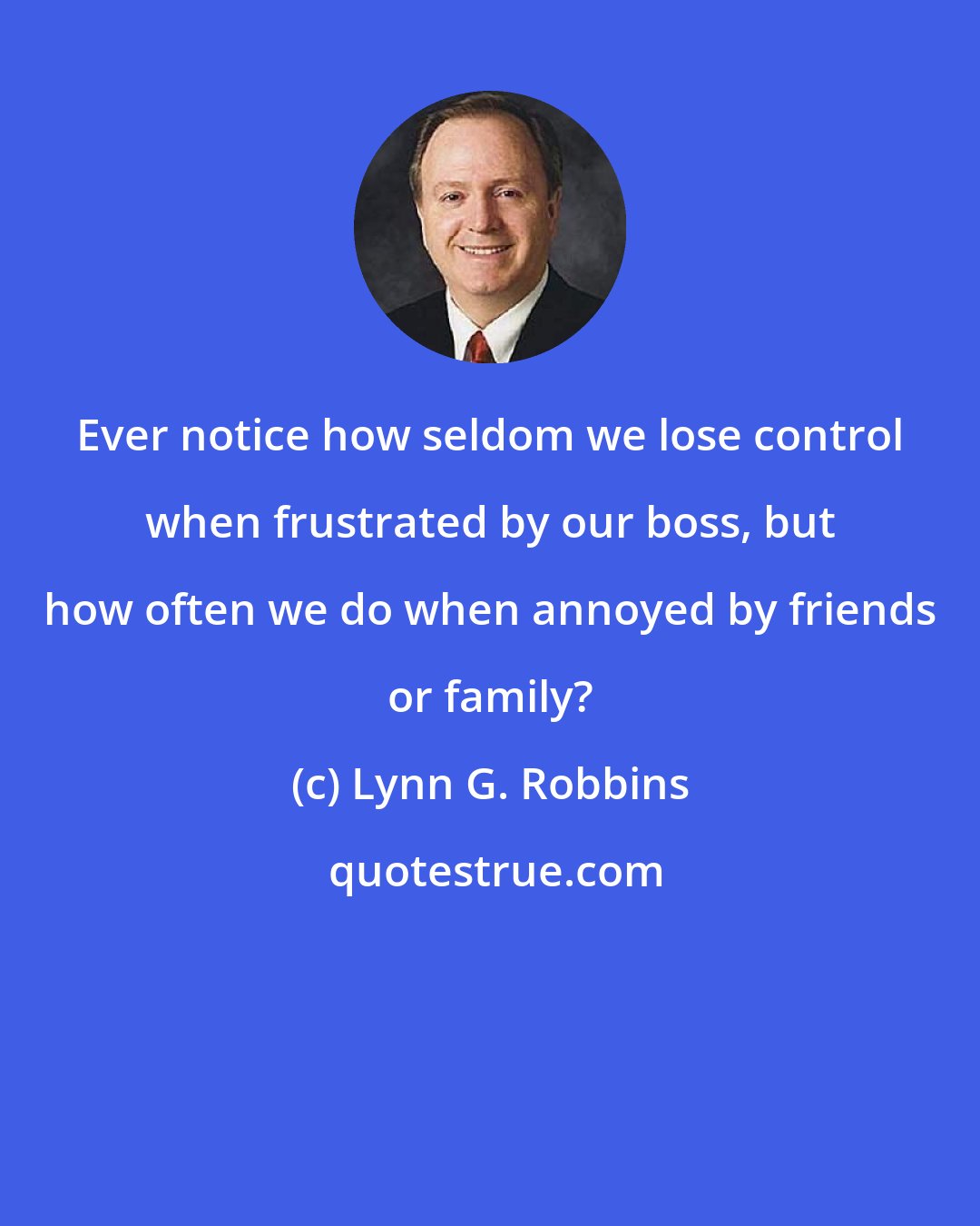 Lynn G. Robbins: Ever notice how seldom we lose control when frustrated by our boss, but how often we do when annoyed by friends or family?