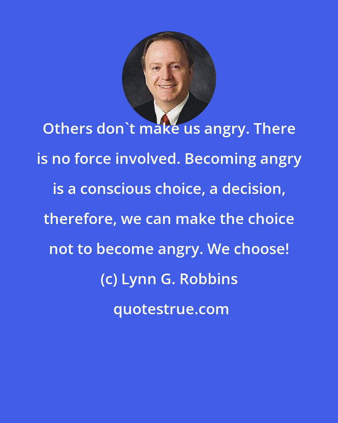 Lynn G. Robbins: Others don't make us angry. There is no force involved. Becoming angry is a conscious choice, a decision, therefore, we can make the choice not to become angry. We choose!