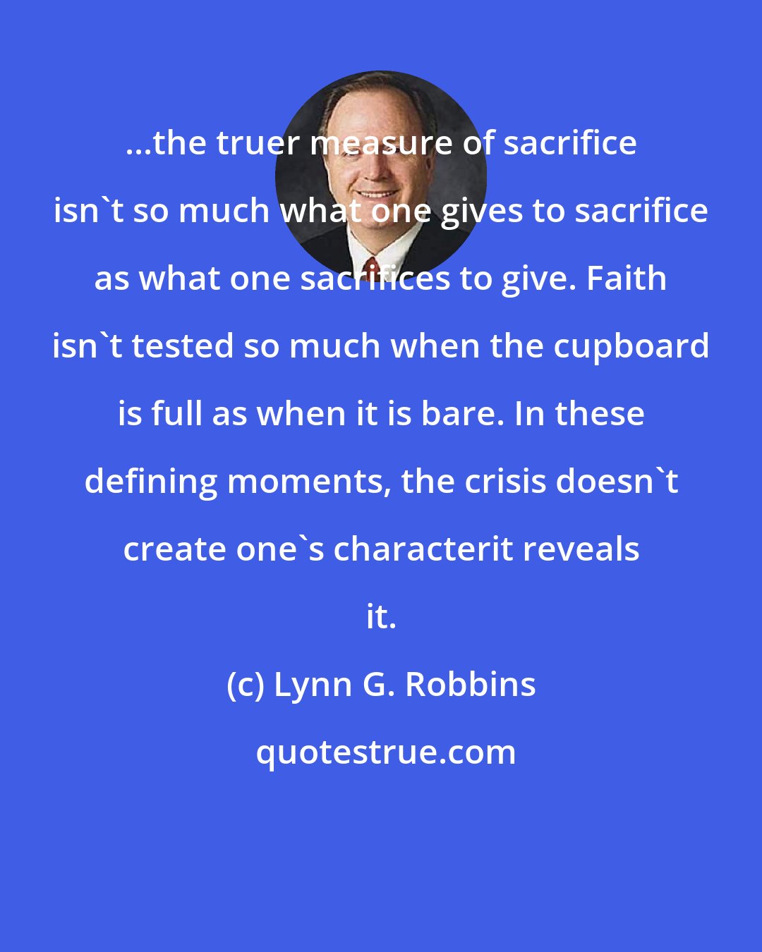 Lynn G. Robbins: ...the truer measure of sacrifice isn't so much what one gives to sacrifice as what one sacrifices to give. Faith isn't tested so much when the cupboard is full as when it is bare. In these defining moments, the crisis doesn't create one's characterit reveals it.