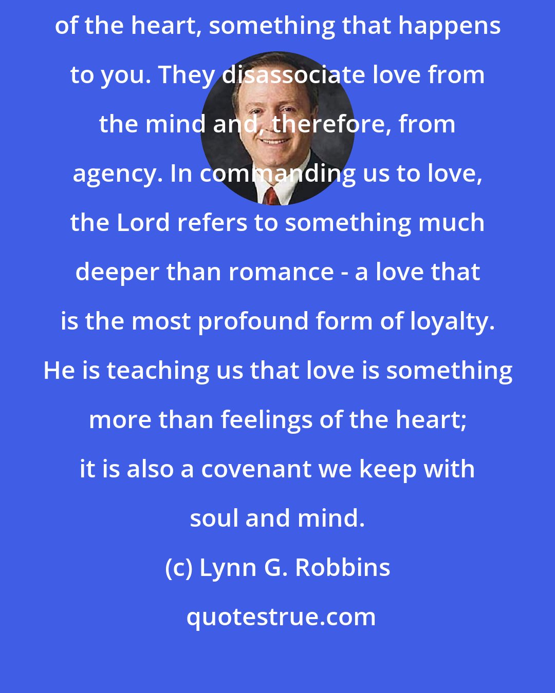 Lynn G. Robbins: Too many believe that love is a condition, a feeling that involves 100 percent of the heart, something that happens to you. They disassociate love from the mind and, therefore, from agency. In commanding us to love, the Lord refers to something much deeper than romance - a love that is the most profound form of loyalty. He is teaching us that love is something more than feelings of the heart; it is also a covenant we keep with soul and mind.