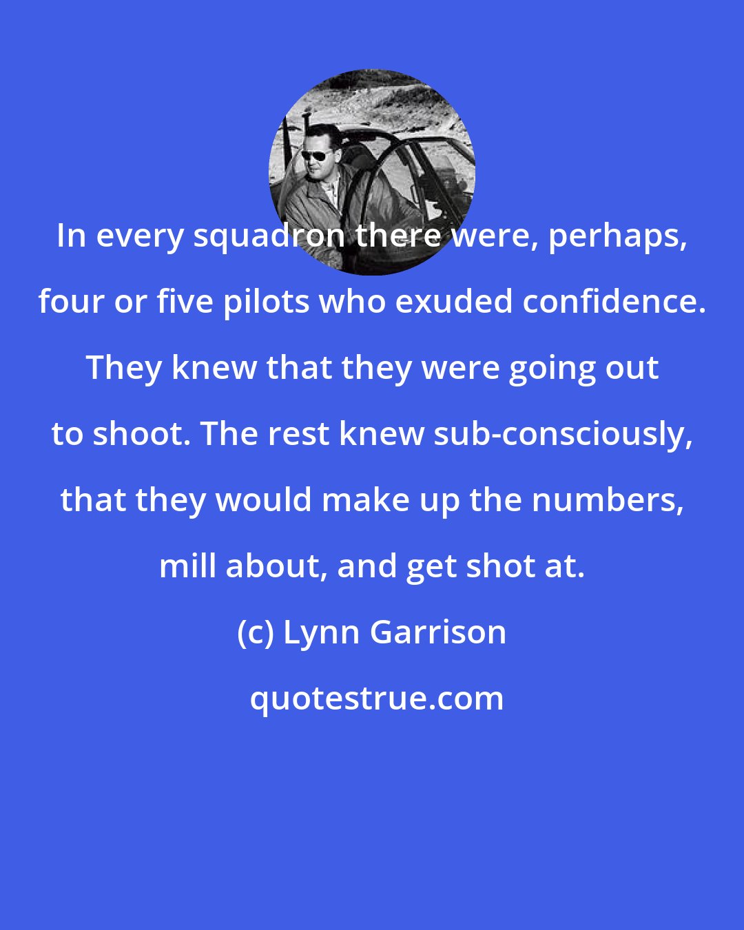 Lynn Garrison: In every squadron there were, perhaps, four or five pilots who exuded confidence. They knew that they were going out to shoot. The rest knew sub-consciously, that they would make up the numbers, mill about, and get shot at.