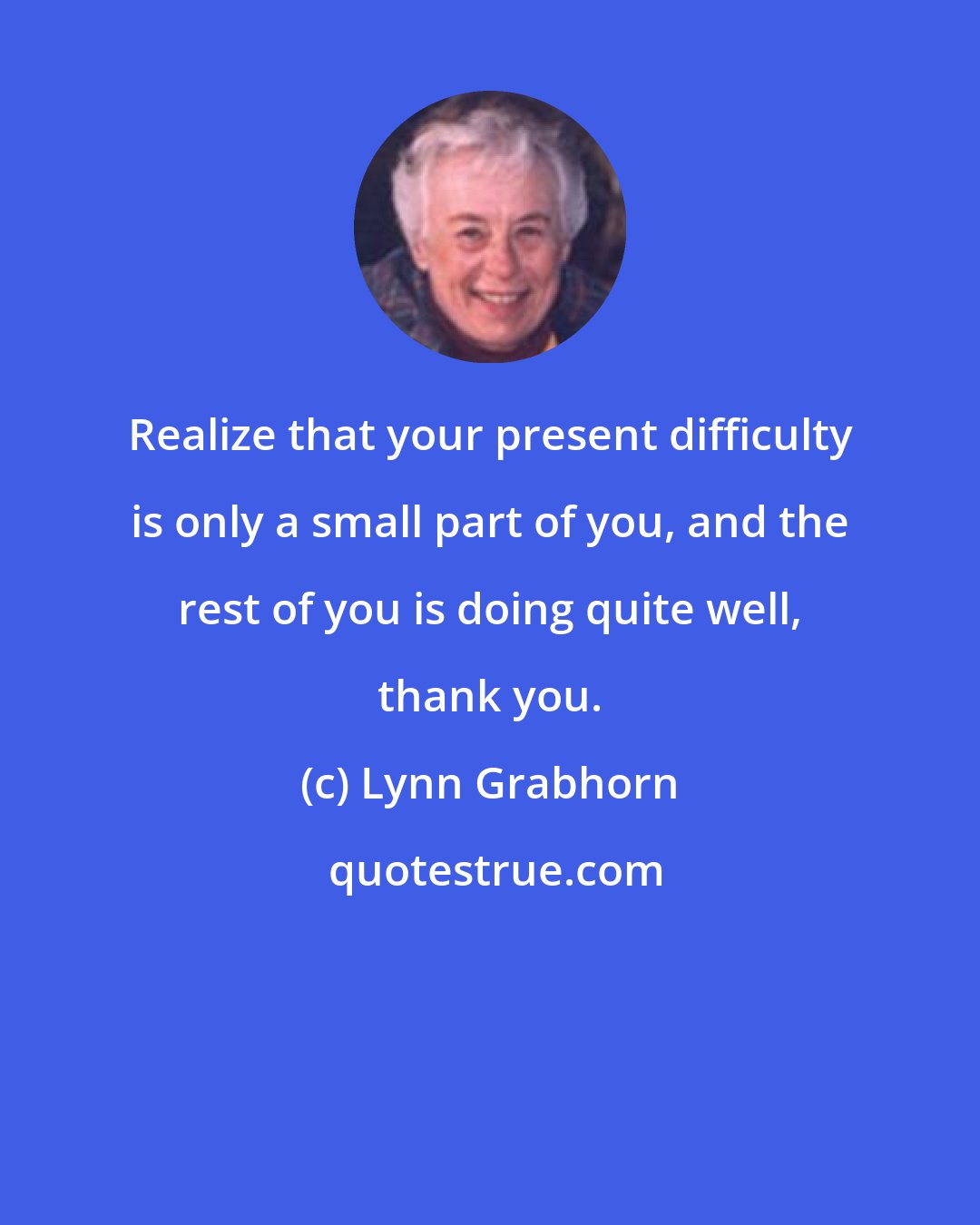 Lynn Grabhorn: Realize that your present difficulty is only a small part of you, and the rest of you is doing quite well, thank you.