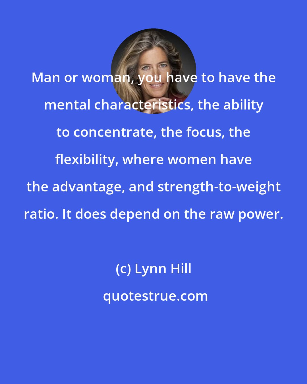 Lynn Hill: Man or woman, you have to have the mental characteristics, the ability to concentrate, the focus, the flexibility, where women have the advantage, and strength-to-weight ratio. It does depend on the raw power.