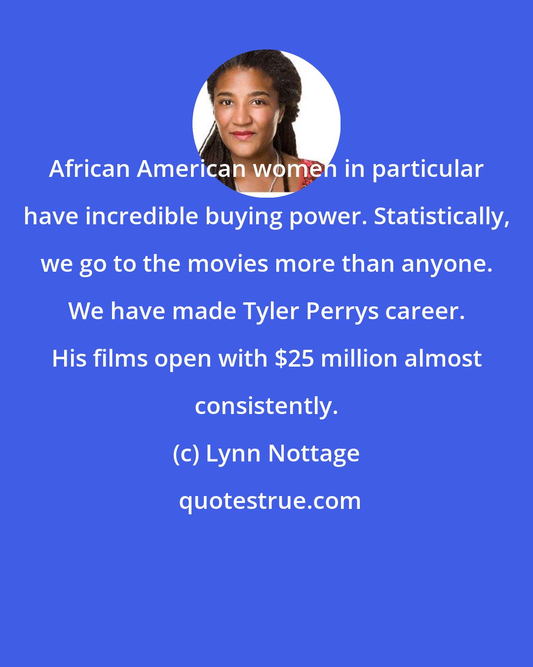 Lynn Nottage: African American women in particular have incredible buying power. Statistically, we go to the movies more than anyone. We have made Tyler Perrys career. His films open with $25 million almost consistently.