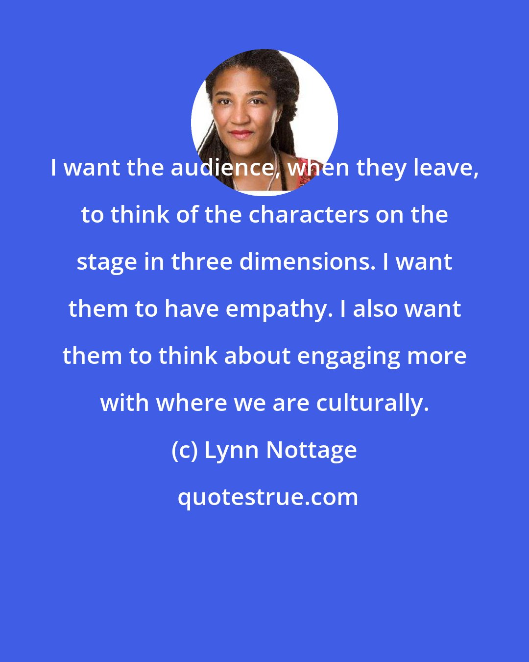 Lynn Nottage: I want the audience, when they leave, to think of the characters on the stage in three dimensions. I want them to have empathy. I also want them to think about engaging more with where we are culturally.