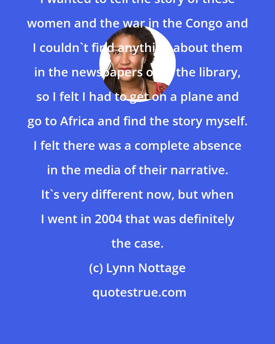 Lynn Nottage: I wanted to tell the story of these women and the war in the Congo and I couldn't find anything about them in the newspapers or in the library, so I felt I had to get on a plane and go to Africa and find the story myself. I felt there was a complete absence in the media of their narrative. It's very different now, but when I went in 2004 that was definitely the case.