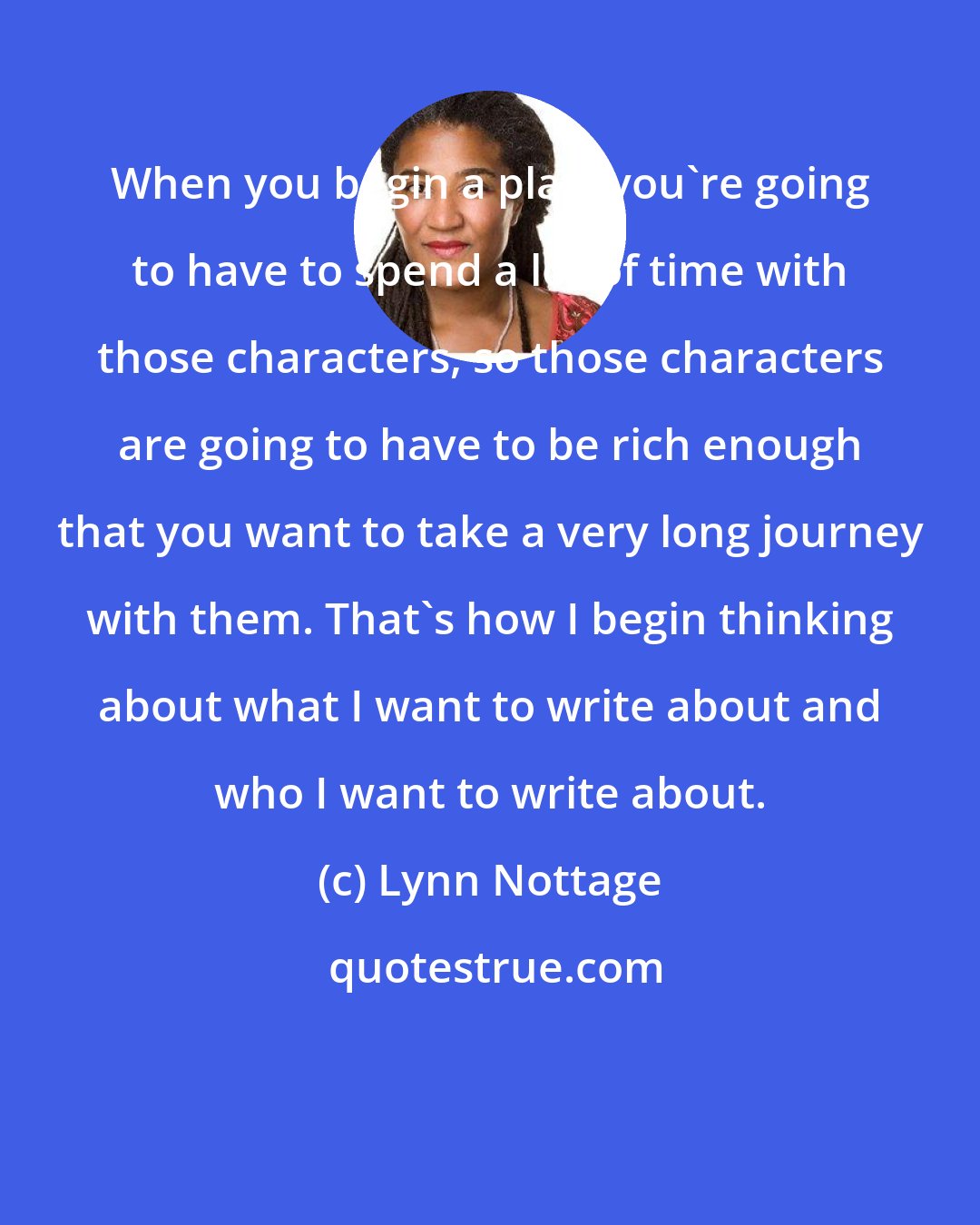 Lynn Nottage: When you begin a play, you're going to have to spend a lot of time with those characters, so those characters are going to have to be rich enough that you want to take a very long journey with them. That's how I begin thinking about what I want to write about and who I want to write about.