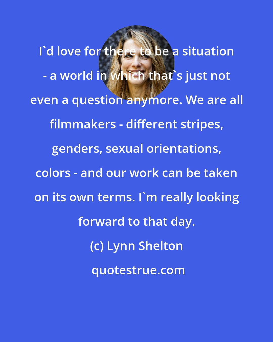 Lynn Shelton: I'd love for there to be a situation - a world in which that's just not even a question anymore. We are all filmmakers - different stripes, genders, sexual orientations, colors - and our work can be taken on its own terms. I'm really looking forward to that day.