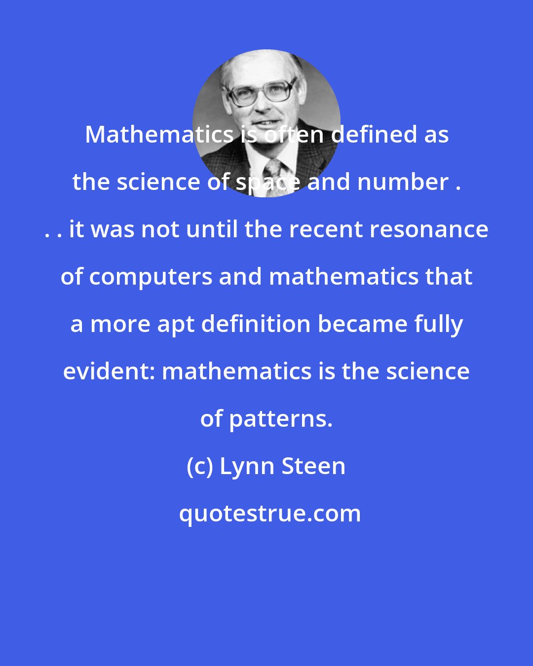 Lynn Steen: Mathematics is often defined as the science of space and number . . . it was not until the recent resonance of computers and mathematics that a more apt definition became fully evident: mathematics is the science of patterns.